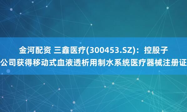 金河配资 三鑫医疗(300453.SZ)：控股子公司获得移动式血液透析用制水系统医疗器械注册证