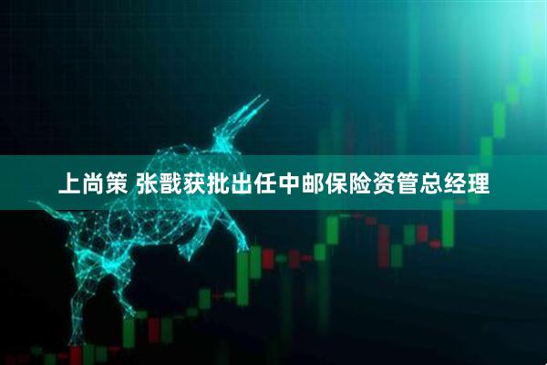 上尚策 张戬获批出任中邮保险资管总经理