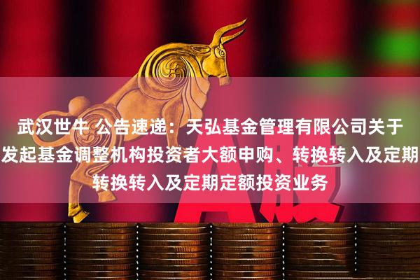 武汉世牛 公告速递：天弘基金管理有限公司关于天弘增利短债发起基金调整机构投资者大额申购、转换转入及定期定额投资业务