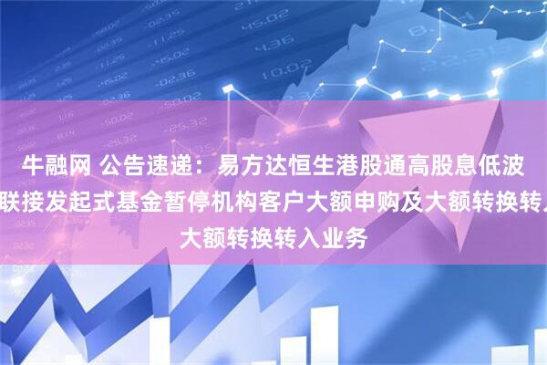 牛融网 公告速递：易方达恒生港股通高股息低波动ETF联接发起式基金暂停机构客户大额申购及大额转换转入业务