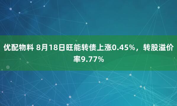 优配物料 8月18日旺能转债上涨0.45%，转股溢价率9.77%