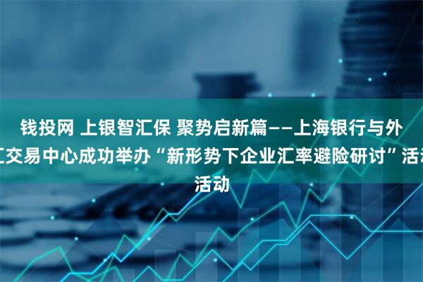 钱投网 上银智汇保 聚势启新篇——上海银行与外汇交易中心成功举办“新形势下企业汇率避险研讨”活动