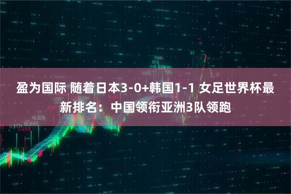 盈为国际 随着日本3-0+韩国1-1 女足世界杯最新排名：中国领衔亚洲3队领跑