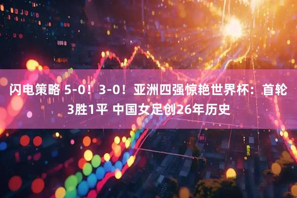 闪电策略 5-0！3-0！亚洲四强惊艳世界杯：首轮3胜1平 中国女足创26年历史