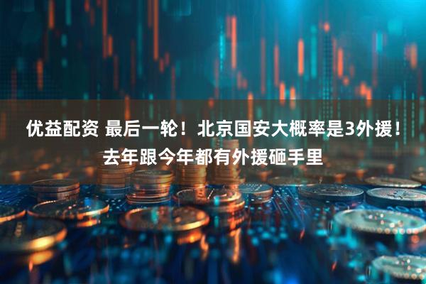 优益配资 最后一轮！北京国安大概率是3外援！去年跟今年都有外援砸手里