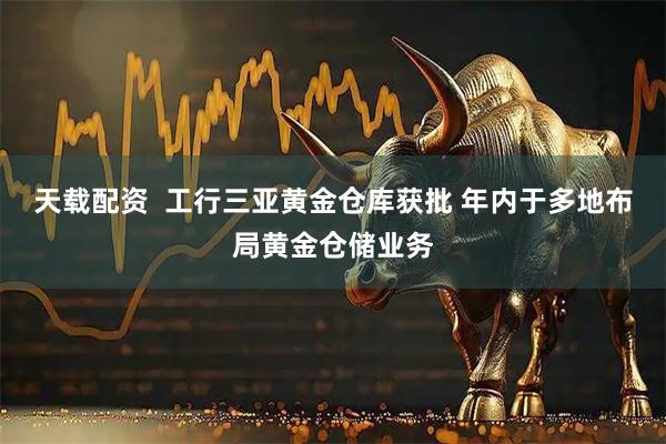 天载配资  工行三亚黄金仓库获批 年内于多地布局黄金仓储业务