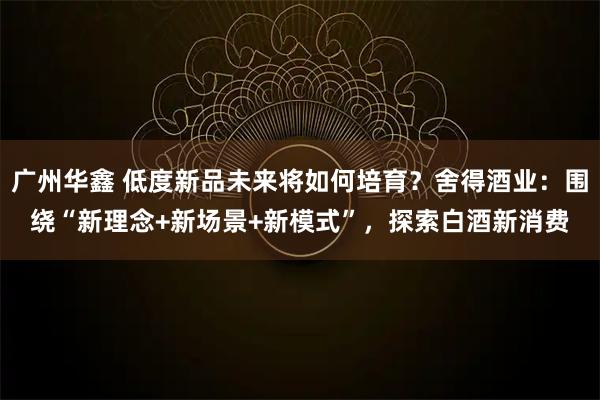 广州华鑫 低度新品未来将如何培育？舍得酒业：围绕“新理念+新场景+新模式”，探索白酒新消费