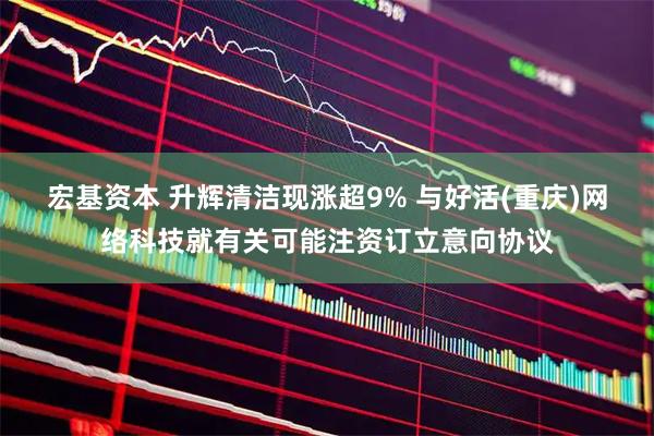 宏基资本 升辉清洁现涨超9% 与好活(重庆)网络科技就有关可能注资订立意向协议