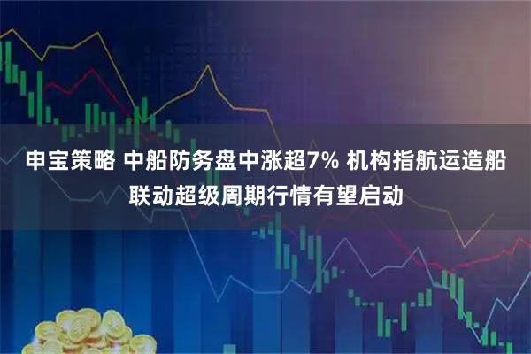 申宝策略 中船防务盘中涨超7% 机构指航运造船联动超级周期行情有望启动