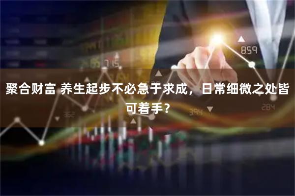聚合财富 养生起步不必急于求成，日常细微之处皆可着手？
