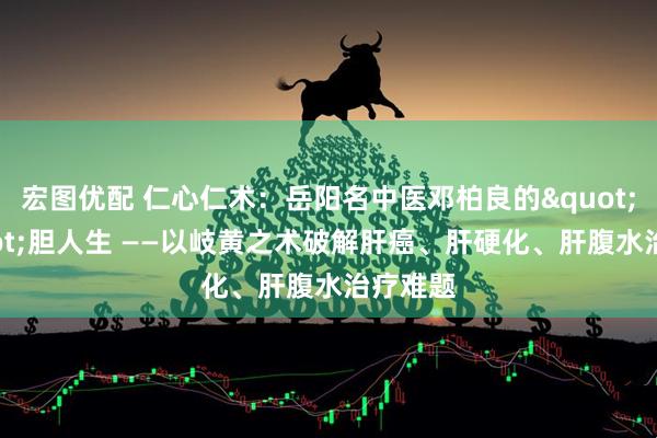 宏图优配 仁心仁术：岳阳名中医邓柏良的&quot;肝&quot;胆人生 ——以岐黄之术破解肝癌、肝硬化、肝腹水治疗难题