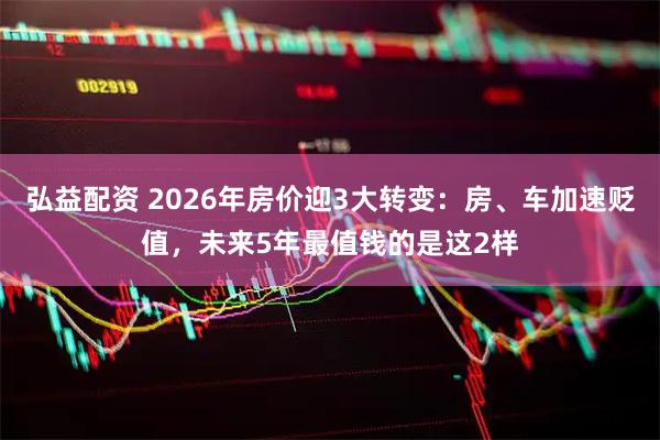 弘益配资 2026年房价迎3大转变：房、车加速贬值，未来5年最值钱的是这2样