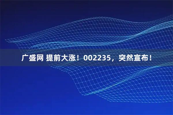 广盛网 提前大涨！002235，突然宣布！