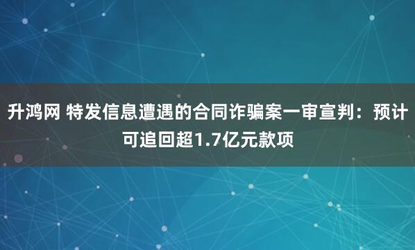 升鸿网 特发信息遭遇的合同诈骗案一审宣判：预计可追回超1.7亿元款项