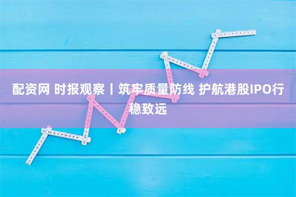 配资网 时报观察丨筑牢质量防线 护航港股IPO行稳致远