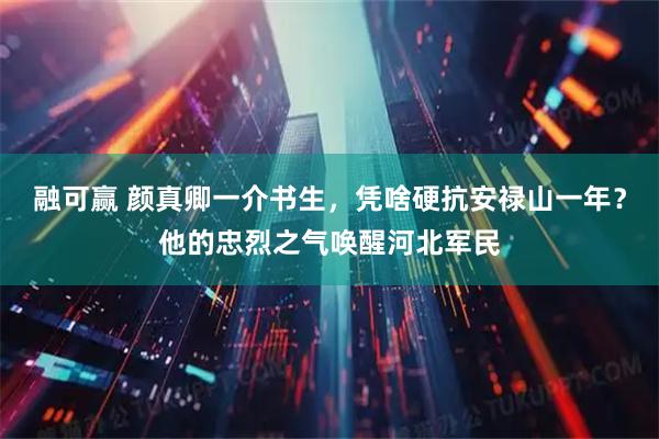 融可赢 颜真卿一介书生，凭啥硬抗安禄山一年？他的忠烈之气唤醒河北军民