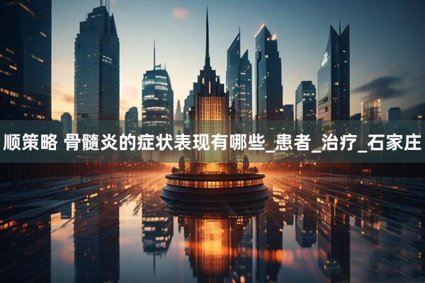 顺策略 骨髓炎的症状表现有哪些_患者_治疗_石家庄