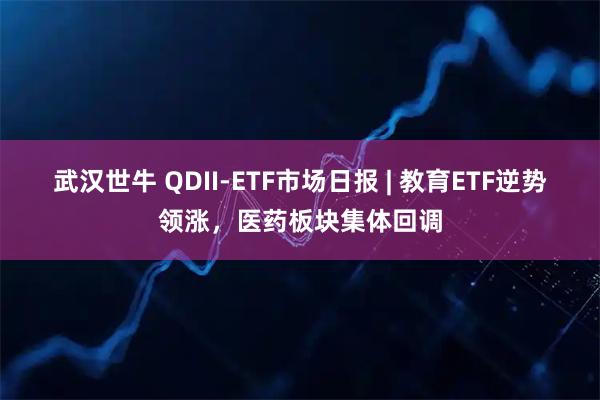 武汉世牛 QDII-ETF市场日报 | 教育ETF逆势领涨，医药板块集体回调